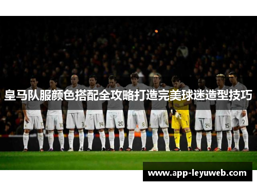 皇马队服颜色搭配全攻略打造完美球迷造型技巧 皇马队服颜色搭配全攻略打造完美球迷造型技巧
