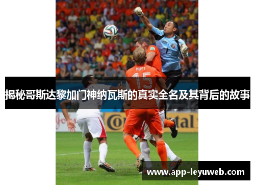 揭秘哥斯达黎加门神纳瓦斯的真实全名及其背后的故事 揭秘哥斯达黎加门神纳瓦斯的真实全名及其背后的故事